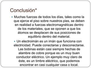 Conclusión*
 Muchas fuerzas de todos los días, tales como la
que ejerce el piso sobre nuestros pies, se deben
en realidad a fuerzas electromagnéticas dentro
de los materiales, que se oponen a que los
átomos se desplacen de sus posiciones de
equilibrio dentro del material.
 Un electroimán es un imán que funciona con
electricidad. Puede conectarse y desconectarse.
Las bobinas están casi siempre hechas de
alambre de cobre porque es un muy buen
conductor eléctrico. Un ejemplo muy claro de
éste, es un timbre eléctrico, que podemos
encontrar en casi cualquier casa o local.
 