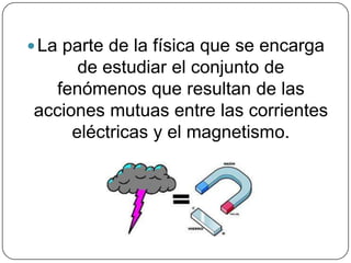La parte de la física que se encarga
de estudiar el conjunto de
fenómenos que resultan de las
acciones mutuas entre las corrientes
eléctricas y el magnetismo.
 