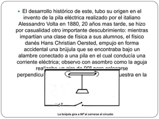  El desarrollo histórico de este, tubo su origen en el
invento de la pila eléctrica realizado por el italiano
Alessandro Volta en 1880, 20 años mas tarde, se hizo
por casualidad otro importante descubrimiento: mientras
impartían una clase de física a sus alumnos, el físico
danés Hans Christian Oersted, empujo en forma
accidental una brújula que se encontraba bajo un
alambre conectado a una pila en el cual conducía una
corriente eléctrica; observo con asombro como la aguja
realizaba un giro de 90º para colocarse
perpendicularmente al alambre, como se muestra en la
figura.
 