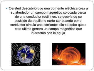  Oersted descubrió que una corriente eléctrica crea a
su alrededor un campo magnético colocada cerca
de una conductor rectilíneo, se desvía de su
posición de equilibrio norte-sur cuando por el
conductor circula una corriente; ello se debe que a
esta ultima genera un campo magnético que
interactúa con la aguja.
 