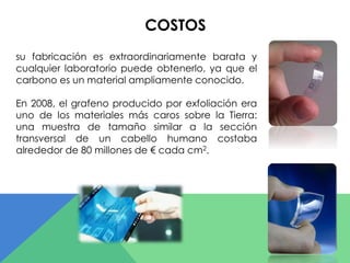 COSTOS 
su fabricación es extraordinariamente barata y 
cualquier laboratorio puede obtenerlo, ya que el 
carbono es un material ampliamente conocido. 
En 2008, el grafeno producido por exfoliación era 
uno de los materiales más caros sobre la Tierra: 
una muestra de tamaño similar a la sección 
transversal de un cabello humano costaba 
alrededor de 80 millones de € cada cm2. 
 