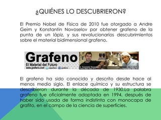 ¿QUIÉNES LO DESCUBRIERON? 
El Premio Nobel de Física de 2010 fue otorgado a Andre 
Geim y Konstantin Novoselov por obtener grafeno de la 
punta de un lápiz, y sus revolucionarios descubrimientos 
sobre el material bidimensional grafeno. 
El grafeno ha sido conocido y descrito desde hace al 
menos medio siglo. El enlace químico y su estructura se 
describieron durante la década de 1930.La palabra 
grafeno fue oficialmente adoptada en 1994, después de 
haber sido usada de forma indistinta con monocapa de 
grafito, en el campo de la ciencia de superficies. 
 