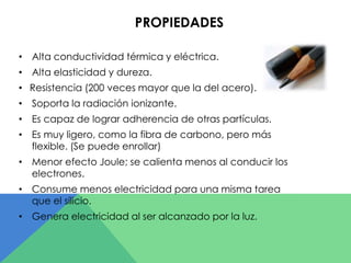 PROPIEDADES 
• Alta conductividad térmica y eléctrica. 
• Alta elasticidad y dureza. 
• Resistencia (200 veces mayor que la del acero). 
• Soporta la radiación ionizante. 
• Es capaz de lograr adherencia de otras partículas. 
• Es muy ligero, como la fibra de carbono, pero más 
flexible. (Se puede enrollar) 
• Menor efecto Joule; se calienta menos al conducir los 
electrones. 
• Consume menos electricidad para una misma tarea 
que el silicio. 
• Genera electricidad al ser alcanzado por la luz. 
 