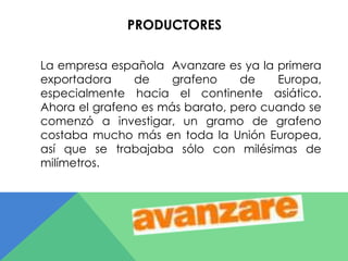 PRODUCTORES 
La empresa española Avanzare es ya la primera 
exportadora de grafeno de Europa, 
especialmente hacia el continente asiático. 
Ahora el grafeno es más barato, pero cuando se 
comenzó a investigar, un gramo de grafeno 
costaba mucho más en toda la Unión Europea, 
así que se trabajaba sólo con milésimas de 
milímetros. 
 