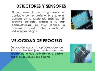 DETECTORES Y SENSORES 
Si una molécula de un gas entra en 
contacto con el grafeno, éste sufre un 
cambio en la resistencia eléctrica. Un 
grafeno perfecto, gracias a su gran 
conductividad, es muy sensible al 
cambio y puede detectar moléculas 
individuales de gas. 
VELOCIDAD DE PROCESO 
Se podrían lograr microprocesadores de 
hasta un terahert (cientos de veces mas 
rápido de lo que teóricamente podría 
llegar a ser uno de silicio como 
 
