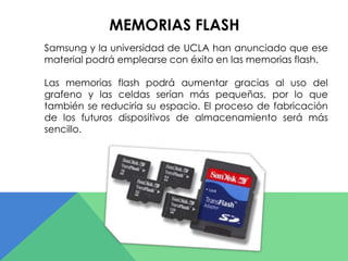 MEMORIAS FLASH 
Samsung y la universidad de UCLA han anunciado que ese 
material podrá emplearse con éxito en las memorias flash. 
Las memorias flash podrá aumentar gracias al uso del 
grafeno y las celdas serían más pequeñas, por lo que 
también se reduciría su espacio. El proceso de fabricación 
de los futuros dispositivos de almacenamiento será más 
sencillo. 
 
