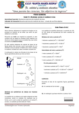 “Una pasión las ciencias, Un objetivo tú ingreso”
ElisbanJeffersson Vivanco Gonzales Página1
ºFÍSICA ELEMENTAL
Sesión Nº 1: Resolvemos ejercicios de medición de áreas
Aprendizaje Esperado: Resolvemos ejercicios de medición de áreas
Indicador de Evaluación:Resuelve ejercicios de medición de áreas a través de una ficha objetiva
Alumna: ___________________________________________________________ Grado Primero A-B-C
Ahora alumnas utilizaremos la magnitud de longitud en los
procesos de medición de las áreas, que serán de gran
utilidad en tu vida diaria.
Recuerda que medir una magnitud es asignarle un valor
numérico que se obtiene al comparar dicha magnitud con
otra de su misma especie que se considera fija y que recibe
el nombre de unidad de medida.
En este capítulo trataremos de calcular las áreas de las
figuras planas más comunes y que lo que puedes ver a tu
alrededor como por ejemplo: el tablero de tu mesa o carpeta,
tu cuaderno, la loseta de tu casa, la ventana, la puerta, etc.
A continuación te damos las fórmulas de las áreas de las
figuras geométricas planas que más uso tienen:
MEDIDAS DE SUPERFICIE DE ÁREAS DE FIGURAS
PLANAS
La superficie de un polígono es la región poligonal que éste
comprende, siendo su unidades los cuadrados que lo
forman, por lo cual la unidad de superficie es el metro(m
2
),
es decir, un cuadrado que tiene lados de 1metro.
Las medidas de superficie disminuyen o aumentan de 100,
en 100, siendo las equivalencias del metro cuadrado las
siguientes:
Múltiplos del metro cuadrado (m
2
):
1 kilómetro cuadrado (km
2
) = 1 000 000m
2
1 hectómetro cuadrado (hm
2
) = 10 000 m
2
1 decámetro cuadrado (dam
2
) = 100m
2
Submúltiplos del metro cuadrado (m
2
):
1 metro cuadrado (m
2
) = 100dm
2
1 metro cuadrado (m
2
) = 10 000 cm
2
1 metro cuadrado (m
2
) = 1000 000 mm
2
Por ello podemos decir:
1 decímetro cuadrado (dm
2
) = 100cm
2
= 0,01m
2
1centímetro cuadrado (cm
2
) = 10 000 mm
2
= 0,0001m
2
1 milímetro cuadrado (mm
2
) = 0,000 001m
2
EJERCICIO
Encuentra el área de las siguientes figuras geométricas
planas:
A) Un cuadrado de 5cm de lado:
B) Un rectángulo cuya base mide 8cm y la altura 12cm:
ÁREAS
Cuadrado = a
2
Rectángulo = a.b
Paralelogramo = b.h
Trapecio = (h/2)(b1+b2)
Círculo =  . r
2
Triángulo = (1/2)b. h
a
a
b
a
h
b
h
b2
b1
r
h
B
c
A Cb
a
 