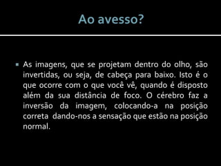  As imagens, que se projetam dentro do olho, são
invertidas, ou seja, de cabeça para baixo. Isto é o
que ocorre com o que você vê, quando é disposto
além da sua distância de foco. O cérebro faz a
inversão da imagem, colocando-a na posição
correta dando-nos a sensação que estão na posição
normal.
 