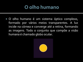  O olho humano é um sistema óptico complexo,
formado por vários meios transparentes. A luz
incide na córnea e converge até a retina, formando
as imagens. Todo o conjunto que compõe a visão
humana é chamado globo ocular.
 