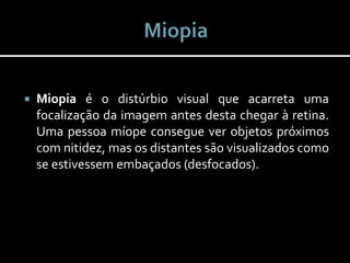  Miopia é o distúrbio visual que acarreta uma
focalização da imagem antes desta chegar à retina.
Uma pessoa míope consegue ver objetos próximos
com nitidez, mas os distantes são visualizados como
se estivessem embaçados (desfocados).
 