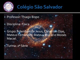  Professor:Thiago Bispo
 Disciplina: Física
 Grupo:Adenílson de Jesus, Cleverton Dias,
Mateus Fernandes, Mateus Maciel e Moisés
Maciel.
 Turma: 2ª Série
 