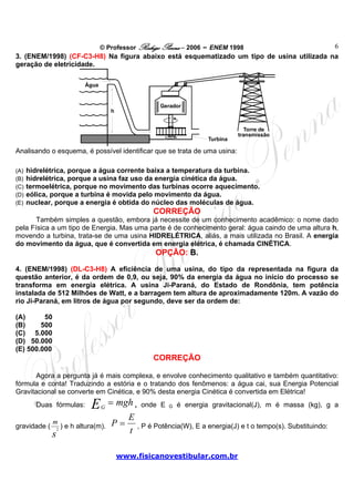 © Professor Rodrigo Penna – 2006 – ENEM 1998
www.fisicanovestibular.com.br
6
3. (ENEM/1998) (CF-C3-H8) Na figura abaixo está esquematizado um tipo de usina utilizada na
geração de eletricidade.
Água
Gerador
Turbina
Torre de
transmissão
h
Analisando o esquema, é possível identificar que se trata de uma usina:
(A) hidrelétrica, porque a água corrente baixa a temperatura da turbina.
(B) hidrelétrica, porque a usina faz uso da energia cinética da água.
(C) termoelétrica, porque no movimento das turbinas ocorre aquecimento.
(D) eólica, porque a turbina é movida pelo movimento da água.
(E) nuclear, porque a energia é obtida do núcleo das moléculas de água.
CORREÇÃO
Também simples a questão, embora já necessite de um conhecimento acadêmico: o nome dado
pela Física a um tipo de Energia. Mas uma parte é de conhecimento geral: água caindo de uma altura h,
movendo a turbina, trata-se de uma usina HIDRELÉTRICA, aliás, a mais utilizada no Brasil. A energia
do movimento da água, que é convertida em energia elétrica, é chamada CINÉTICA.
OPÇÃO: B.
4. (ENEM/1998) (DL-C3-H8) A eficiência de uma usina, do tipo da representada na figura da
questão anterior, é da ordem de 0,9, ou seja, 90% da energia da água no início do processo se
transforma em energia elétrica. A usina Ji-Paraná, do Estado de Rondônia, tem potência
instalada de 512 Milhões de Watt, e a barragem tem altura de aproximadamente 120m. A vazão do
rio Ji-Paraná, em litros de água por segundo, deve ser da ordem de:
(A) 50
(B) 500
(C) 5.000
(D) 50.000
(E) 500.000
CORREÇÃO
Agora a pergunta já é mais complexa, e envolve conhecimento qualitativo e também quantitativo:
fórmula e conta! Traduzindo a estória e o tratando dos fenômenos: a água cai, sua Energia Potencial
Gravitacional se converte em Cinética, e 90% desta energia Cinética é convertida em Elétrica!
Duas fórmulas: mghEG
= , onde E G é energia gravitacional(J), m é massa (kg), g a
gravidade (
s
m
2
) e h altura(m).
t
E
P = , P é Potência(W), E a energia(J) e t o tempo(s). Substituindo:
 