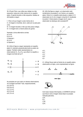 10 | P r o j e t o M e d i c i n a – w w w . p r o j e t o m e d i c i n a . c o m . b r
38. (Pucpr) Piero, que utiliza seu relógio na mão
esquerda, coloca-se a três metros de um espelho
plano. O garoto levanta a mão esquerda. Analise as
afirmações a seguir:
I - Piero vê sua imagem a seis metros de si.
II - A imagem é invertida, isto é, está com os pés para
cima.
III - A imagem levanta a mão que não possui relógio.
IV - A imagem tem a mesma altura do garoto.
Assinale a única alternativa correta:
a) I e III.
b) II e IV.
c) Apenas I.
d) I e IV.
e) Apenas II.
39. (Ufrs) A figura a seguir representa um espelho
plano S, colocado perpendicularmente ao plano da
página. Também estão representados os
observadores O, O‚ e Oƒ, que olham no espelho a
imagem da fonte de luz F.
As posições em que cada um desses observadores
vê a imagem da fonte F são, respectivamente,
a) A, B e D.
b) B, B e D.
c) C, C e C.
d) D, D e B.
e) E, D e A.
40. (Ufc) Na figura a seguir, um observador está
inicialmente na posição A, em frente a um espelho
plano. Entre A e o espelho está situado o objeto O. O
observador em A vê a imagem virtual de O, localizada
no ponto I. Onde estará a imagem de O, caso o
observador se desloque até a posição B?
a) I„
b) Iƒ
c) I‚
d) I•
e) I
41. (Ufmg) Oscar está na frente de um espelho plano,
observando um lápis, como representado na figura:
Com base nessas informações, é CORRETO afirmar
que Oscar verá a imagem desse lápis na posição
indicada pela letra.
a) K.
b) L.
c) M.
d) N.
 