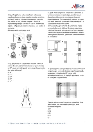 11 | P r o j e t o M e d i c i n a – w w w . p r o j e t o m e d i c i n a . c o m . b r
42. (Unifesp) Numa sala, onde foram colocados
espelhos planos em duas paredes opostas e no teto,
um rapaz observa a imagem do desenho impresso
nas costas da sua camisa. A figura 1 mostra a
trajetória seguida por um raio de luz, do desenho ao
rapaz, e a figura 2, o desenho impresso nas costas da
camiseta.
A imagem vista pelo rapaz será
43. (Ufpe) Raios de luz paralelos incidem sobre um
prisma de vidro, conforme indicado na figura. Sendo
‘=27°, qual será o ângulo ’ entre os prolongamentos
dos raios refletidos?
a) 54°
b) 47°
c) 33°
d) 27°
e) 14°
44. (Uff) Para comprovar, em caráter rudimentar, o
funcionamento de um periscópio, constrói-se um
dispositivo utilizando-se uma caixa preta e dois
espelhos planos. Em duas laterais opostas da caixa
são feitas aberturas e, em cada uma das regiões I e
II, coloca-se um espelho plano.
Um feixe de luz, proveniente de uma fonte, incide
perpendicularmente à lateral da caixa, seguindo o
trajeto parcialmente representado na figura a seguir.
Identifique a opção que melhor representa a correta
colocação dos espelhos, permitindo o funcionamento
do periscópio:
45. (Ufscar) Uma criança observa um passarinho com
um periscópio composto de dois espelhos planos E,
paralelos e inclinados de 45°, como está
representado na figura. O ponto O representa o olho
da criança e P o passarinho.
Pode-se afirmar que a imagem do passarinho vista
pela criança, por meio desse periscópio, está
localizada no ponto
a) P.
b) Q.
c) R.
d) S.
e) T.
 