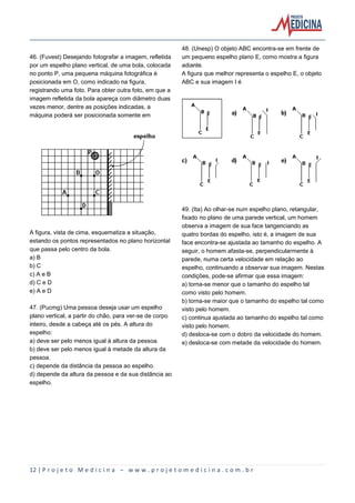 12 | P r o j e t o M e d i c i n a – w w w . p r o j e t o m e d i c i n a . c o m . b r
46. (Fuvest) Desejando fotografar a imagem, refletida
por um espelho plano vertical, de uma bola, colocada
no ponto P, uma pequena máquina fotográfica é
posicionada em O, como indicado na figura,
registrando uma foto. Para obter outra foto, em que a
imagem refletida da bola apareça com diâmetro duas
vezes menor, dentre as posições indicadas, a
máquina poderá ser posicionada somente em
A figura, vista de cima, esquematiza a situação,
estando os pontos representados no plano horizontal
que passa pelo centro da bola.
a) B
b) C
c) A e B
d) C e D
e) A e D
47. (Pucmg) Uma pessoa deseja usar um espelho
plano vertical, a partir do chão, para ver-se de corpo
inteiro, desde a cabeça até os pés. A altura do
espelho:
a) deve ser pelo menos igual à altura da pessoa.
b) deve ser pelo menos igual à metade da altura da
pessoa.
c) depende da distância da pessoa ao espelho.
d) depende da altura da pessoa e da sua distância ao
espelho.
48. (Unesp) O objeto ABC encontra-se em frente de
um pequeno espelho plano E, como mostra a figura
adiante.
A figura que melhor representa o espelho E, o objeto
ABC e sua imagem I é
49. (Ita) Ao olhar-se num espelho plano, retangular,
fixado no plano de uma parede vertical, um homem
observa a imagem de sua face tangenciando as
quatro bordas do espelho, isto é, a imagem de sua
face encontra-se ajustada ao tamanho do espelho. A
seguir, o homem afasta-se, perpendicularmente à
parede, numa certa velocidade em relação ao
espelho, continuando a observar sua imagem. Nestas
condições, pode-se afirmar que essa imagem:
a) torna-se menor que o tamanho do espelho tal
como visto pelo homem.
b) torna-se maior que o tamanho do espelho tal como
visto pelo homem.
c) continua ajustada ao tamanho do espelho tal como
visto pelo homem.
d) desloca-se com o dobro da velocidade do homem.
e) desloca-se com metade da velocidade do homem.
 