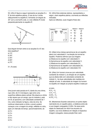 13 | P r o j e t o M e d i c i n a – w w w . p r o j e t o m e d i c i n a . c o m . b r
50. (Ufrs) A figura a seguir representa as secções E e
E' de dois espelhos planos. O raio de luz I incide
obliquamente no espelho E, formando um ângulo de
30° com a normal N a ele, e o raio refletido R incide
perpendicularmente no espelho E'.
Que ângulo formam entre si as secções E e E' dos
dois espelhos?
a) 15°.
b) 30°.
c) 45°.
d) 60°.
e) 75°.
51. (Fuvest)
Uma jovem está parada em A, diante de uma vitrine,
cujo vidro, de 3 m de largura, age como uma
superfície refletora plana vertical. Ela observa a vitrine
e não repara que um amigo, que no instante t³ está
em B, se aproxima, com velocidade constante de 1
m/s, como indicado na figura, vista de cima. Se
continuar observando a vitrine, a jovem poderá
começar a ver a imagem do amigo, refletida no vidro,
após um intervalo de tempo, aproximadamente, de
a) 2 s
b) 3 s
c) 4 s
d) 5 s
e) 6 s
52. (Ufrrj) Dois sistemas ópticos, representados a
seguir, usam espelhos planos, ocorrendo as reflexões
indicadas.
Após as reflexões, suas imagens finais são:
53. (Ufpe) Uma criança aproxima-se de um espelho
plano com velocidade V, na direção da normal ao
espelho. Podemos afirmar que sua imagem:
a) Afasta-se do espelho com velocidade V;
b) Aproxima-se do espelho com velocidade V;
c) Afasta-se do espelho com velocidade 2V;
d) Aproxima-se do espelho com velocidade 2V;
e) Afasta-se do espelho com velocidade V/2.
54. (Ufes) Um homem move-se com velocidade
constante de módulo VÖ na direção de um espelho
que se afasta dele com velocidade constante de
módulo VÙ. As duas velocidades são medidas em
relação ao solo. A velocidade da imagem do homem
no espelho em relação ao próprio espelho é dada por
a) zero.
b) VÙ - VÖ.
c) VÙ + VÖ.
d) 2VÙ - VÖ.
e) 2VÙ + VÖ.
55. (Mackenzie) Quando colocamos um ponto objeto
real diante de um espelho plano, a distância entre ele
e sua imagem conjugada é 3,20m. Se esse ponto
objeto for deslocado em 40cm de encontro ao
espelho, sua nova distância em relação à respectiva
imagem conjugada, nessa posição final, será:
 