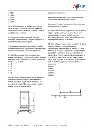 14 | P r o j e t o M e d i c i n a – w w w . p r o j e t o m e d i c i n a . c o m . b r
a) 2,40 m
b) 2,80 m
c) 3,20 m
d) 3,60 m
e) 4,00 m
56. (Ufrj) Um caminhão se desloca numa estrada
plana, retilínea e horizontal, com uma velocidade
constante de 20km/h, afastando-se de uma pessoa
parada à beira da estrada.
a) Olhando pelo espelho retrovisor, com que
velocidade o motorista verá a imagem da pessoa se
afastando? Justifique sua resposta.
b) Se a pessoa pudesse ver sua imagem refletida
pelo espelho retrovisor, com que velocidade veria sua
imagem se afastando? Justifique sua resposta.
57. (Ufpe) Uma criança corre em direção a um
espelho vertical plano, com uma velocidade constante
de 4,0m/s. Qual a velocidade da criança, em m/s, em
relação à sua imagem?
a) 1,0
b) 2,0
c) 4,0
d) 6,0
e) 8,0
58. (Uerj) A filha consegue ver-se de pé, por inteiro,
no espelho plano do quarto da mãe. O espelho,
mantido na vertical, mede 140 cm de altura e sua
base dista 70 cm do chão. A mãe, então, move o
espelho 20 cm em direção à filha.
Calcule, em centímetros:
a) a menor distância entre os olhos da menina e o
chão que lhe permite ver-se por inteiro;
b) o quanto a imagem se aproximou da menina após
o deslocamento do espelho.
59. (Ufpe) Um motorista, dirigindo um carro a 75km/h,
vê pelo espelho retrovisor a imagem de um outro
carro que viaja no mesmo sentido, com uma
velocidade de 40 km/h. Qual a velocidade, em km/h,
da imagem em relação ao motorista?
60. (Ufc) A figura a seguir mostra um objeto, O, diante
do espelho plano E, em posição vertical.
Originalmente, o espelho está na posição P, a uma
distância d, do objeto. Deslocando-se o espelho para
a posição P•, a distância da imagem do objeto até o
espelho é de 7cm. Se o espelho é deslocado para a
posição P‚, a distância da imagem para o espelho
passa a ser de 11cm. P e P‚ estão a igual distância
de P. A distância original, d, entre o espelho e o
objeto vale:
a) 4 cm.
b) 9 cm.
c) 14 cm.
d) 18 cm.
e) 22 cm.
 