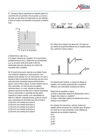 15 | P r o j e t o M e d i c i n a – w w w . p r o j e t o m e d i c i n a . c o m . b r
61. (Unesp) A figura representa um espelho plano E e
uma linha CD a sua frente. Há um ponto xÛ no eixo x,
de onde um dos olhos do observador vê, por reflexão,
a linha em toda a sua extensão e ocupando o espelho
todo.
a) Determine o valor de xÛ.
b) A seguir, desloca-se o espelho 10 cm para baixo,
paralelamente ao eixo y. Determine as coordenadas
x½ e y½ do ponto onde deve estar o olho do
observador para que ele possa ver a linha CD
ocupando todo o espelho.
62. (Fuvest) Uma jovem viaja de uma cidade A para
uma cidade B, dirigindo um automóvel por uma
estrada muito estreita. Em um certo trecho, em que a
estrada é reta e horizontal, ela percebe que seu carro
está entre dois caminhões-tanque bidirecionais e
iguais, como mostra a figura. A jovem observa que os
dois caminhões, um visto através do espelho
retrovisor plano, e o outro, através do pára-brisa,
parecem aproximar-se dela com a mesma velocidade.
Como o automóvel e o caminhão de trás estão
viajando no mesmo sentido, com velocidades de
40km/h e 50km/h, respectivamente, pode-se concluir
que a velocidade do caminhão que está à frente é
a) 50 km/h com sentido de A para B
b) 50 km/h com sentido de B para A
c) 40 km/h com sentido de A para B
d) 30 km/h com sentido de B para A
e) 30 km/h com sentido de A para B
63. (Ufrrj) Uma criança com altura de 1,0m está em
pé, diante da superfície refletora de um espelho plano
fixo, conforme mostra a figura.
Em determinado instante, a criança se afasta do
espelho, num sentido perpendicular à superfície
refletora, com velocidade constante de 0,6m/s.
Responda às questões a seguir.
a) Qual a velocidade relativa de afastamento entre a
imagem da criança e o espelho?
b) Qual a velocidade relativa de afastamento entre a
criança e sua imagem?
64. (Unesp) Um raio de luz, vertical, incide num
espelho plano horizontal. Se o espelho girar 20 graus
em torno de um eixo horizontal, o raio refletido se
desviará de sua direção original de
a) 0°
b) 20°
c) 10°
d) 60°
e) 40°
 