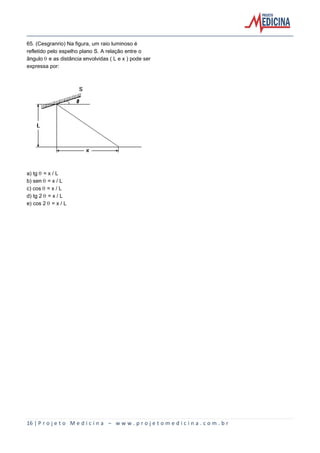 16 | P r o j e t o M e d i c i n a – w w w . p r o j e t o m e d i c i n a . c o m . b r
65. (Cesgranrio) Na figura, um raio luminoso é
refletido pelo espelho plano S. A relação entre o
ângulo š e as distância envolvidas ( L e x ) pode ser
expressa por:
a) tg š = x / L
b) sen š = x / L
c) cos š = x / L
d) tg 2 š = x / L
e) cos 2 š = x / L
 