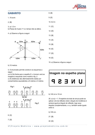 17 | P r o j e t o M e d i c i n a – w w w . p r o j e t o m e d i c i n a . c o m . b r
GABARITO
1. 75 km/h
2. [B]
3. a) 1,5 m
b) Passa de 5 para 11 e o tempo não se altera.
4. a) Observe a figura a seguir:
b) 10 metros.
5. O enunciado permite construir os esquemas a
seguir:
a e b) De frente para o espelho E, o homem verá as
imagens à esquerda como mostra a fig. 2.
c) As distâncias são alternadamente dadas por
comprimentos equivalentes a 6 metros e 4 metros.
6. [C]
7. [D]
8. [B]
9. [E]
10. 6,0 m
11. [C]
12. [D]
13. [B]
14. [A]
15. [B]
16. [E]
17. [D]
18. [E]
19. a) Observe a figura a seguir:
b) 140 cm e 10 cm
20. a) x/y = 1. À trajetória da bola de sinuca pode-se
aplicar a lei da reflexão onde o ângulo de incidência é
sempre igual ao ângulo de reflexão, logo seus
ângulos complementares, x e y, também serão iguais
entre si.
b) 100 cm.
21. [B]
22. [D]
 