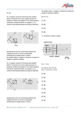 18 | P r o j e t o M e d i c i n a – w w w . p r o j e t o m e d i c i n a . c o m . b r
23. [C]
24. A imagem virtual de O fornecida pelo espelho
plano E comportar-se-á como objeto real para os
espelhos contidos nas regiões A e B. Estes espelhos
fornecerão, respectivamente, as imagens IÛ e I½,
conforme está esquematizado nas figuras seguintes
Destaquemos que nas construções gráficas das
imagens levamos em conta a propriedade
fundamental do espelho plano: simetria.
No espelho plano, a imagem é simétrica do objeto em
relação à superfície refletora.
25. A imagem virtual de O fornecida pelo espelho
plano E comportar-se-á como objeto real para os
espelhos contidos nas regiões A e B. Estes espelhos
fornecerão, respectivamente, as imagens IÛ e I½,
conforme está esquematizado nas figuras seguintes
Destaquemos que nas construções gráficas das
imagens levamos em conta a propriedade
fundamental do espelho plano: simetria.
No espelho plano, a imagem é simétrica do objeto em
relação à superfície refletora.
26. F F V F
27. [A]
28. [B]
29. [C]
30. [B]
31. a) Observe a figura a seguir
b) L = 1,5 m
32. a) B' (0, 6) e A' (0, 8)
b) X = 6 cm e X‚ = 10 cm
33. [E]
34. [A]
35. [E]
36. [B]
37. [D]
38. [D]
39. [C]
40. [E]
 