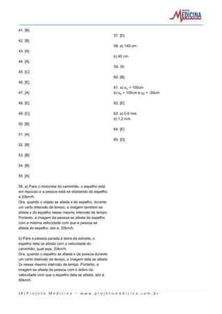 19 | P r o j e t o M e d i c i n a – w w w . p r o j e t o m e d i c i n a . c o m . b r
41. [B]
42. [B]
43. [A]
44. [A]
45. [C]
46. [E]
47. [A]
48. [E]
49. [C]
50. [B]
51. [A]
52. [B]
53. [B]
54. [B]
55. [A]
56. a) Para o motorista do caminhão, o espelho está
em repouso e a pessoa está se afastando do espelho
a 20km/h.
Ora, quando o objeto se afasta x do espelho, durante
um certo intervalo de tempo, a imagem também se
afasta x do espelho nesse mesmo intervalo de tempo.
Portanto, a imagem da pessoa se afasta do espelho
com a mesma velocidade com que a pessoa se
afasta do espelho, isto é, 20km/h.
b) Para a pessoa parada à beira da estrada, o
espelho dela se afasta com a velocidade do
caminhão, qual seja, 20km/h.
Ora, quando o espelho se afasta x da pessoa durante
um certo intervalo de tempo, a imagem dela se afasta
2x nesse mesmo intervalo de tempo. Portanto, a
imagem se afasta da pessoa com o dobro da
velocidade com que o espelho dela se afasta, isto é,
40km/h.
57. [E]
58. a) 140 cm
b) 40 cm
59. 35
60. [B]
61. a) xÛ = 100cm
b) x½ = 100cm e y½ = -30cm
62. [E]
63. a) 0,6 m/s
b) 1,2 m/s
64. [E]
65. [D]
 