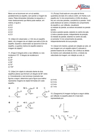 3 | P r o j e t o M e d i c i n a – w w w . p r o j e t o m e d i c i n a . c o m . b r
Maria vai se locomover em um só sentido,
paralelamente ao espelho, sem perder a imagem de
Joana. Pelas dimensões indicadas no esquema, o
maior deslocamento que Maria pode realizar, em
metros, é igual a
a) 5,0
b) 4,0
c) 3,5
d) 3,0
e) 2,5
10. (Ufpe) Um observador, a 1,0m de um espelho
plano, vê a imagem de um objeto que está a 6,0m do
espelho. Quando o observador se aproxima 0,5m do
espelho, a quantos metros do espelho estará a
imagem do objeto?
11. (Faap) O ângulo entre o raio refletido e o raio
incidente é 72°. O ângulo de incidência é:
a) 18°
b) 24°
c) 36°
d) 72°
e) 144°
12. (Ufpe) Um objeto é colocado diante de dois
espelhos planos que formam um ângulo de 90° entre
si. Considerando o raio luminoso mostrado nas
figuras a seguir, determine qual a figura que melhor
representa imagens do objeto formadas em cada
espelho.
13. (Pucsp) Você está em uma sala de forma
quadrática de lado 3m e altura 2,20m, em frente a um
espelho de 1m de comprimento e 2,20m de altura,
fixo em uma das paredes, concêntrico à parede. Você
pode deslocar-se sobre a mediatriz do comprimento
do espelho e, por reflexão, visualizará.
a) metade da parede, se estiver encostado na parede
oposta.
b) toda a parede oposta, estando no centro da sala.
c) toda a parede oposta, independente da posição.
d) metade da parede, estando no centro da sala.
e) somente 1m do comprimento da parede,
independentemente de sua posição.
14. (Uece) Um menino, parado em relação ao solo, vê
sua imagem em um espelho plano E colocado à
parede traseira de um ônibus. Se o ônibus se afasta
do menino com velocidade de 2m/s, o módulo da
velocidade da imagem, em relação ao solo, é:
a) 4 m/s
b) 3 m/s
c) 2 m/s
d) 1 m/s
15. (Cesgranrio) A imagem da figura a seguir obtida
por reflexão no espelho plano E é mais bem
representada por:
 