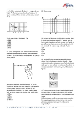 5 | P r o j e t o M e d i c i n a – w w w . p r o j e t o m e d i c i n a . c o m . b r
21. (Uel) Um observador O observa a imagem de um
objeto P refletida num espelho plano horizontal. A
figura mostra um feixe de raios luminosos que partem
de P.
O raio que atinge o observador O é
a) PEO
b) PDO
c) PCO
d) PBO
e) PAO
22. (Uerj) Uma garota, para observar seu penteado,
coloca-se em frente a um espelho plano de parede,
situado a 40cm de uma flor presa na parte de trás dos
seus cabelos.
Buscando uma visão melhor do arranjo da flor no
cabelo, ela segura, com uma das mãos, um pequeno
espelho plano atrás da cabeça, a 15cm da flor.
A menor distância entre a flor e sua imagem, vista
pela garota no espelho de parede, está próxima de:
a) 55 cm
b) 70 cm
c) 95 cm
d) 110 cm
23. (Cesgranrio)
Na figura anterior tem-se o perfil de um espelho plano
E, desenhado sobre um eixo OY. Para que um raio
luminoso emitido por uma fonte pontual em A atinja o
ponto P, após refletir nesse espelho, ele deve incidir
em um ponto do espelho cuja ordenada Y vale:
a) 1
b) 1,5
c) 2
d) 2,5
e) 3
24. (Unesp) As figuras mostram a posição de um
objeto O em relação a um espelho plano E e duas
regiões delimitadas pelos quadrados A e B, dentro de
cada qual se deve colocar um outro espelho plano, de
modo a se obterem as imagens IÛ e I½ indicadas nas
figuras.
a) Copie o quadrado A no seu caderno de respostas.
Em seguida, posicione no seu interior uma espelho
plano capaz de criar a imagem IÛ indicada na primeira
figura.
b) Copie o quadrado B no seu caderno de respostas.
Em seguida, posicione no seu interior uma espelho
plano capaz de criar a imagem I½ indicada na
segunda figura.
 