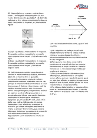6 | P r o j e t o M e d i c i n a – w w w . p r o j e t o m e d i c i n a . c o m . b r
25. (Unesp) As figuras mostram a posição de um
objeto O em relação a um espelho plano E e duas
regiões delimitadas pelos quadrados A e B, dentro de
cada qual se deve colocar um outro espelho plano, de
modo a se obterem as imagens IÛ e I½ indicadas nas
figuras.
a) Copie o quadrado A no seu caderno de respostas.
Em seguida, posicione no seu interior um espelho
plano capaz de criar a imagem IÛ indicada na primeira
figura.
b) Copie o quadrado B no seu caderno de respostas.
Em seguida, posicione no seu interior um espelho
plano capaz de criar a imagem I½ indicada na
segunda figura.
26. (Unb) Atualmente, existem trenas eletrônicas
capazes de medir distâncias que vão de, no mínimo,
20cm até, no máximo, 20m, as quais são
normalmente utilizadas na construção civil para
determinar as dimensões de espaços interiores. Seu
princípio de funcionamento é semelhante ao do sonar
dos morcegos. A distância é determinada a partir da
medição do tempo que uma onda de ultra-som
emitida pelo aparelho gasta para percorrer a distância
até a parede oposta e voltar, propagando-se a
aproximadamente 340m/s. para grandes distâncias,
desenvolveu-se a trena óptica, utilizada por
topógrafos, que, em vez de ultra-som, utiliza pulsos
de luz para medir a distância entre dois pontos.
Nesse caso, a luz é refletida em uma estaca de
marcação que contém um espelho retro-refletor e
retorna ao emissor. O retro-refletor, cujo princípio
básico está ilustrado na figura seguinte, é uma versão
mais sofisticada do chamado olho-de-gato,
freqüentemente usado na sinalização noturna das
estradas.
Com o auxílio das informações acima, julgue os itens
seguintes.
(1) Se a freqüência de operação do ultra-som
utilizado na trena for de 40kHz, então a distância
mínima de operação do aparelho (20cm) é
aproximadamente igual a um comprimento de onda
do ultra-som gerado.
(2) Para que uma trena óptica possa medir o
comprimento de uma sala, ela deve ser capaz de
medir intervalos de tempo cerca de dez mil vezes
menores que os intervalos de tempo medidos por
uma trena de ultra-som.
(3) Para grandes distâncias, utiliza-se um retro-
refletor porque, diferentemente de um espelho
comum, a forma com que é construído permite que a
luz, após duas reflexões no espelho, tenha a mesma
direção do feixe incidente, mesmo que ele não incida
paralelamente ao eixo do retro-refletor.
(4) Na utilização da trena óptica, se a estaca refletora
estiver a 1,5km de distância do emissor, o intervalo
entre a emissão do pulso de luz e o seu retorno será
de 0,1˜s.
 