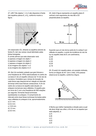 7 | P r o j e t o M e d i c i n a – w w w . p r o j e t o m e d i c i n a . c o m . b r
27. (Uff) Três objetos 1, 2 e 3 são dispostos à frente
dos espelhos planos E e E‚, conforme mostra a
figura.
Um observador (O), olhando os espelhos através da
fenda (F), tem seu campo visual delimitado pelas
linhas tracejadas.
É correto afirmar que este observador verá:
a) apenas a imagem do objeto 1
b) apenas a imagem do objeto 2
c) apenas a imagem do objeto 3
d) as imagens dos objetos 1 e 2
e) as imagens dos objetos 2 e 3
28. (Ita) Um excitador pulsado que gera faíscas a
uma freqüência de 10§Hz está localizado no centro de
curvatura C de um espelho côncavo de 1m de raio de
curvatura. Considere que o tempo de duração de
cada faísca seja desprezível em relação ao intervalo
de tempo entre duas faíscas consecutivas. A 2m do
centro de curvatura do espelho está situado um
anteparo normal aos raios refletidos. O espelho gira
em torno de C com uma freqüência de 500 rotações
por segundo, formando faixas luminosas
eqüidistantes no anteparo. O comprimento do
intervalo entre duas faixas luminosas formadas pelos
raios refletidos no anteparo é de, aproximadamente:
a) 3,1 mm.
b) 6,3 mm.
c) 12,6 mm.
d) 1,0 mm.
e) 9,4 mm.
29. (Uel) A figura representa um espelho plano E
vertical e dois segmentos de reta AB e CD
perpendiculares ao espelho.
Supondo que um raio de luz parta de A e atinja C por
reflexão no espelho, o ponto de incidência do raio de
luz no espelho dista de D, em centímetros,
a) 48
b) 40
c) 32
d) 24
e) 16
30. (Fuvest) Um espelho plano, em posição inclinada,
forma um ângulo de 45° com o chão. Uma pessoa
observa-se no espelho, conforme a figura.
A flecha que melhor representa a direção para a qual
ela deve dirigir seu olhar, a fim de ver os sapatos que
está calçando, é:
a) A
b) B
c) C
d) D
e) E
 