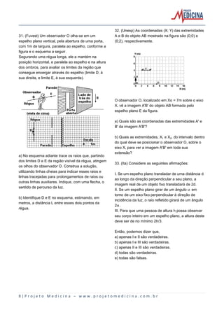 8 | P r o j e t o M e d i c i n a – w w w . p r o j e t o m e d i c i n a . c o m . b r
31. (Fuvest) Um observador O olha-se em um
espelho plano vertical, pela abertura de uma porta,
com 1m de largura, paralela ao espelho, conforme a
figura e o esquema a seguir.
Segurando uma régua longa, ele a mantém na
posição horizontal, e paralela ao espelho e na altura
dos ombros, para avaliar os limites da região que
consegue enxergar através do espelho (limite D, à
sua direita, e limite E, à sua esquerda).
a) No esquema adiante trace os raios que, partindo
dos limites D e E da região visível da régua, atingem
os olhos do observador O. Construa a solução,
utilizando linhas cheias para indicar esses raios e
linhas tracejadas para prolongamentos de raios ou
outras linhas auxiliares. Indique, com uma flecha, o
sentido de percurso da luz.
b) Identifique D e E no esquema, estimando, em
metros, a distância L entre esses dois pontos da
régua.
32. (Unesp) As coordenadas (X; Y) das extremidades
A e B do objeto AB mostrado na figura são (0;0) e
(0;2), respectivamente.
O observador O, localizado em Xo = 7m sobre o eixo
X, vê a imagem A'B' do objeto AB formada pelo
espelho plano E da figura.
a) Quais são as coordenadas das extremidades A' e
B' da imagem A'B'?
b) Quais as extremidades, X e X‚, do intervalo dentro
do qual deve se posicionar o observador O, sobre o
eixo X, para ver a imagem A'B' em toda sua
extensão?
33. (Ita) Considere as seguintes afirmações:
I. Se um espelho plano transladar de uma distância d
ao longo da direção perpendicular a seu plano, a
imagem real de um objeto fixo transladará de 2d.
II. Se um espelho plano girar de um ângulo ‘ em
torno de um eixo fixo perpendicular à direção de
incidência da luz, o raio refletido girará de um ângulo
2‘.
III. Para que uma pessoa de altura h possa observar
seu corpo inteiro em um espelho plano, a altura deste
deve ser de no mínimo 2h/3.
Então, podemos dizer que,
a) apenas I e II são verdadeiras.
b) apenas I e III são verdadeiras.
c) apenas II e III são verdadeiras.
d) todas são verdadeiras.
e) todas são falsas.
 