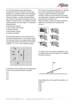 9 | P r o j e t o M e d i c i n a – w w w . p r o j e t o m e d i c i n a . c o m . b r
34. (Ufc) Dois espelhos planos são dispostos
verticalmente formando um ângulo reto entre eles.
Considere a sua própria imagem em duas situações:
quando você está de frente para um dos espelhos,
forma-se a imagem 1; quando você está de frente
para a linha de intercessão dos espelhos, forma-se a
imagem 2. Podemos afirmar, com relação à inversão
"direita-esquerda" que suas imagens 1 e 2 aparecem,
respectivamente:
a) invertida, não invertida
b) não invertida, não invertida
c) invertida, invertida
d) não invertida, invertida
e) invertida, inexistente
35. (Unesp) Dois objetos, A e B, encontram-se em
frente de um espelho plano E, como mostra a figura.
Um observador tenta ver as imagens desses objetos
formadas pelo espelho, colocando-se em diferentes
posições, 1, 2, 3, 4 e 5, como mostrado na figura.
O observador verá as imagens de A e B superpondo-
se uma à outra quando se colocar na posição
a) 1.
b) 2.
c) 3.
d) 4.
e) 5.
36. (Fuvest) Uma câmera de segurança (C), instalada
em uma sala, representada em planta na figura,
"visualiza" a região clara indicada. Desejando
aumentar o campo de visão da câmera, foi colocado
um espelho plano, retangular, ocupando toda a região
da parede entre os pontos A e B.
Nessas condições, a figura que melhor representa a
região clara, que passa a ser visualizada pela
câmera, é
37. (Ufpi) Um raio de luz incide, verticalmente, sobre
um espelho plano que está inclinado 20° em relação à
horizontal (ver figura).
O raio refletido faz, com a superfície do espelho, um
ângulo de:
a) 10°
b) 30°
c) 50°
d) 70°
e) 90°
 