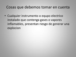 Cosas que debemos tomar en cuenta 
• Cualquier instrumento o equpo electrico 
instalado que contenga gases o vapores 
inflamables, presentan riesgo de generar una 
explocion 
 