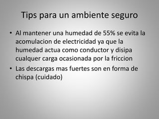 Tips para un ambiente seguro 
• Al mantener una humedad de 55% se evita la 
acomulacion de electricidad ya que la 
humedad actua como conductor y disipa 
cualquer carga ocasionada por la friccion 
• Las descargas mas fuertes son en forma de 
chispa (cuidado) 
 
