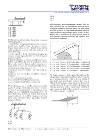 Prof. Fernando Valentim – nandovalentim@yahoo.com.br
10 | P r o j e t o M e d i c i n a – w w w . p r o j e t o m e d i c i n a . c o m . b r
a) Q = 150 N
b) Q = 300 N
c) Q = 400 N
d) Q = 600 N
e) Q = 900 N
46) Considere as três afirmativas abaixo sobre um aspecto
de Física do cotidiano
. I- Quando João começou a subir pela escada de pedreiro
apoiada numa parede vertical, e já estava no terceiro
degrau, Maria grita para ele: - Cuidado João, você vai
acabar caindo pois a escada está muito inclinada e vai
acabar deslizando .
II- João responde: - Se ela não deslizou até agora que
estou no terceiro degrau, também não deslizará quando
eu estiver no último .
III- Quando João chega no meio da escada fica com medo e
dá total razão à Maria. Ele desce da escada e diz a Maria:
Como você é mais leve do que eu, tem mais chance de
chegar ao fim da escada com a mesma inclinação, sem que
ela deslize . Ignorando o atrito da parede:
a) Maria está certa com relação a I mas João errado com
relação a II.
b) João está certo com relação a II mas Maria errada com
relação a I.
c) As três estão fisicamente corretas.
d) Somente a afirmativa I é fisicamente correta.
e) Somente a afirmativa III é fisicamente correta.
47) Um brinquedo que as mamães utilizam para enfeitar
quartos de crianças é conhecido como mobile . Considere
o mobile de luas esquematizado na figura abaixo. As luas
estão presas por meio de fios de massas desprezíveis a três
barras horizontais, também de massas desprezíveis. O
conjunto todo está em equilíbrio e suspenso num único
ponto A. Se a massa da lua 4 é de 10g, então a massa em
quilograma da lua é:
a) 180
b) 80
c) 0,36
d) 0,18
e) 9
48) Considere um semicilindro de peso P e raio R sobre um
plano horizontal não liso, mostrado em corte na figura.
Uma barra homogênea de comprimento L e peso Q está
articulada no ponto O. A barra está apoiada na superfície
lisa do semicilindro, formando um ângulo α com a vertical.
Quanto vale o coeficiente de atrito mínimo entre o
semicilindro e o plano horizontal para que o sistema todo
permaneça em equilíbrio?
49) Chapas retangulares rígidas, iguais e homogêneas, são
sobrepostas e deslocadas entre si, formando um conjunto
que se apóia parcialmente na borda de uma calçada. A
figura ilustra esse conjunto com n chapas, bem como a
distância D alcançada pela sua parte suspensa. Desenvolva
uma fórmula geral da máxima distância D possível de
modo que o conjunto ainda se mantenha em equilíbrio. A
seguir, calcule essa distância D em função do comprimento
L de cada chapa, para n = 6 unidades.
 