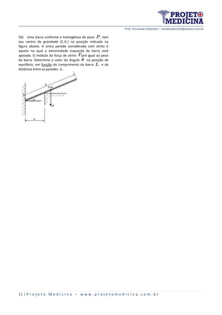 Prof. Fernando Valentim – nandovalentim@yahoo.com.br
11 | P r o j e t o M e d i c i n a – w w w . p r o j e t o m e d i c i n a . c o m . b r
50) Uma barra uniforme e homogênea de peso , tem
seu centro de gravidade (C.G.) na posição indicada na
figura abaixo. A única parede considerada com atrito é
aquela na qual a extremidade esquerda da barra está
apoiada. O módulo da força de atrito é igual ao peso
da barra. Determine o valor do ângulo na posição de
equilíbrio, em função do comprimento da barra e da
distância entre as paredes α .
 