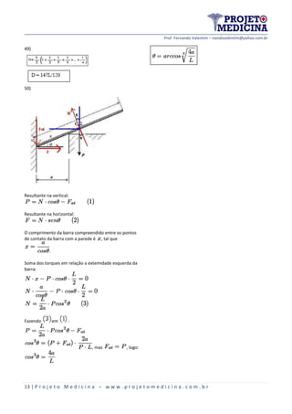 Prof. Fernando Valentim – nandovalentim@yahoo.com.br
13 | P r o j e t o M e d i c i n a – w w w . p r o j e t o m e d i c i n a . c o m . b r
49)
50)
Resultante na vertical:
Resultante na horizontal:
O comprimento da barra compreendido entre os pontos
de contato da barra com a parede é , tal que
.
Soma dos torques em relação a extemidade esquerda da
barra:
Fazendo em :
, mas , logo:
 
