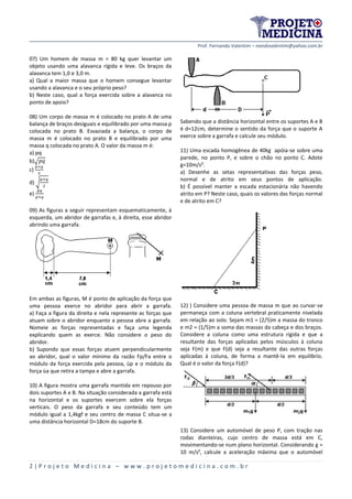 Prof. Fernando Valentim – nandovalentim@yahoo.com.br
2 | P r o j e t o M e d i c i n a – w w w . p r o j e t o m e d i c i n a . c o m . b r
07) Um homem de massa m = 80 kg quer levantar um
objeto usando uma alavanca rígida e leve. Os braços da
alavanca tem 1,0 e 3,0 m.
a) Qual a maior massa que o homem consegue levantar
usando a alavanca e o seu próprio peso?
b) Neste caso, qual a força exercida sobre a alavanca no
ponto de apoio?
08) Um corpo de massa m é colocado no prato A de uma
balança de braços desiguais e equilibrado por uma massa p
colocada no prato B. Esvaziada a balança, o corpo de
massa m é colocado no prato B e equilibrado por uma
massa q colocada no prato A. O valor da massa m é:
a) pq
b)√
c)
d) √
e)
09) As figuras a seguir representam esquematicamente, à
esquerda, um abridor de garrafas e, à direita, esse abridor
abrindo uma garrafa.
Em ambas as figuras, M é ponto de aplicação da força que
uma pessoa exerce no abridor para abrir a garrafa.
a) Faça a figura da direita e nela represente as forças que
atuam sobre o abridor enquanto a pessoa abre a garrafa.
Nomeie as forças representadas e faça uma legenda
explicando quem as exerce. Não considere o peso do
abridor.
b) Supondo que essas forças atuem perpendicularmente
ao abridor, qual o valor mínimo da razão Fp/Fa entre o
módulo da força exercida pela pessoa, ùp e o módulo da
força ùa que retira a tampa e abre a garrafa.
10) A figura mostra uma garrafa mantida em repouso por
dois suportes A e B. Na situação considerada a garrafa está
na horizontal e os suportes exercem sobre ela forças
verticais. O peso da garrafa e seu conteúdo tem um
módulo igual a 1,4kgf e seu centro de massa C situa-se a
uma distância horizontal D=18cm do suporte B.
Sabendo que a distância horizontal entre os suportes A e B
é d=12cm, determine o sentido da força que o suporte A
exerce sobre a garrafa e calcule seu módulo.
11) Uma escada homogênea de 40kg apóia-se sobre uma
parede, no ponto P, e sobre o chão no ponto C. Adote
g=10m/s².
a) Desenhe as setas representativas das forças peso,
normal e de atrito em seus pontos de aplicação.
b) É possível manter a escada estacionária não havendo
atrito em P? Neste caso, quais os valores das forças normal
e de atrito em C?
12) ) Considere uma pessoa de massa m que ao curvar-se
permaneça com a coluna vertebral praticamente nivelada
em relação ao solo. Sejam m1 = (2/5)m a massa do tronco
e m2 = (1/5)m a soma das massas da cabeça e dos braços.
Considere a coluna como uma estrutura rígida e que a
resultante das forças aplicadas pelos músculos à coluna
seja F(m) e que F(d) seja a resultante das outras forças
aplicadas à coluna, de forma a mantê-Ia em equilíbrio.
Qual é o valor da força F(d)?
13) Considere um automóvel de peso P, com tração nas
rodas dianteiras, cujo centro de massa está em C,
movimentando-se num plano horizontal. Considerando g =
10 m/s², calcule a aceleração máxima que o automóvel
 