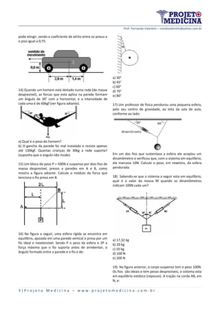 Prof. Fernando Valentim – nandovalentim@yahoo.com.br
3 | P r o j e t o M e d i c i n a – w w w . p r o j e t o m e d i c i n a . c o m . b r
pode atingir, sendo o coeficiente de atrito entre os pneus e
o piso igual a 0,75.
14) Quando um homem está deitado numa rede (de massa
desprezível), as forcas que esta aplica na parede formam
um ângulo de 30° com a horizontal, e a intensidade de
cada uma é de 60kgf (ver figura adiante).
a) Qual e o peso do homem?
b) O gancho da parede foi mal instalado e resiste apenas
até 130kgf. Quantas crianças de 30kg a rede suporta?
(suponha que o angulo não mude).
15) Um bloco de peso P = 500N e suspenso por dois fios de
massa desprezível, presos a paredes em A e B, como
mostra a figura adiante. Calcule o módulo da forca que
tenciona o fio preso em B.
16) Na figura a seguir, uma esfera rígida se encontra em
equilíbrio, apoiada em uma parede vertical e presa por um
fio ideal e inextensível. Sendo P o peso da esfera e 2P a
força máxima que o fio suporta antes de arrebentar, o
ângulo formado entre a parede e o fio e de:
a) 30°
b) 45°
c) 60°
d) 70°
e) 80°
17) Um professor de física pendurou uma pequena esfera,
pelo seu centro de gravidade, ao teto da sala de aula,
conforme ao lado:
Em um dos fios que sustentava a esfera ele acoplou um
dinamômetro e verificou que, com o sistema em equilíbrio,
ele marcava 10N. Calcule o peso, em newtons, da esfera
pendurada.
18) Sabendo-se que o sistema a seguir esta em equilíbrio,
qual é o valor da massa M quando os dinamômetros
indicam 100N cada um?
a) 17,32 kg
b) 20 kg
c) 10 kg
d) 100 N
e) 200 N
19) Na figura anterior, o corpo suspenso tem o peso 100N.
Os fios são ideais e tem pesos desprezíveis, o sistema esta
em equilíbrio estático (repouso). A tração na corda AB, em
N, e:
 
