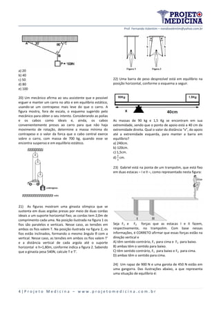 Prof. Fernando Valentim – nandovalentim@yahoo.com.br
4 | P r o j e t o M e d i c i n a – w w w . p r o j e t o m e d i c i n a . c o m . b r
a) 20
b) 40
c) 50
d) 80
e) 100
20) Um mecânico afirma ao seu assistente que e possível
erguer e manter um carro no alto e em equilíbrio estático,
usando-se um contrapeso mais leve do que o carro. A
figura mostra, fora de escala, o esquema sugerido pelo
mecânico para obter o seu intento. Considerando as polias
e os cabos como ideais e, ainda, os cabos
convenientemente presos ao carro para que não haja
movimento de rotação, determine a massa mínima do
contrapeso e o valor da forca que o cabo central exerce
sobre o carro, com massa de 700 kg, quando esse se
encontra suspenso e em equilíbrio estático.
21) As figuras mostram uma ginasta olimpica que se
sustenta em duas argolas presas por meio de duas cordas
ideais a um suporte horizontal fixo; as cordas tem 2,0m de
comprimento cada uma. Na posição ilustrada na figura 1 os
fios são paralelos e verticais. Nesse caso, as tensões em
ambos os fios valem T. Na posição ilustrada na figura 2, os
fios estão inclinados, formando o mesmo ângulo θ com a
vertical. Nesse caso, as tensões em ambos os fios valem T'
e a distância vertical de cada argola até o suporte
horizontal e h=1,80m, conforme indica a figura 2. Sabendo
que a ginasta pesa 540N, calcule T e T'.
22) Uma barra de peso desprezível está em equilíbrio na
posição horizontal, conforme o esquema a seguir.
As massas de 90 kg e 1,5 Kg se encontram em sua
extremidade, sendo que o ponto de apoio está a 40 cm da
extremidade direita. Qual o valor da distância “x”, do apoio
até a extremidade esquerda, para manter a barra em
equilíbrio?
a) 240cm.
b) 120cm.
c) 1,5cm.
d) cm.
23) Gabriel está na ponta de um trampolim, que está fixo
em duas estacas – I e II –, como representado nesta figura:
Seja F1 e F2 forças que as estacas I e II fazem,
respectivamente, no trampolim. Com base nessas
informações, é CORRETO afirmar que essas forças estão na
direção vertical e
A) têm sentido contrário, F1 para cima e F2 para baixo.
B) ambas têm o sentido para baixo.
C) têm sentido contrário, F1 para baixo e F2 para cima.
D) ambas têm o sentido para cima.
24) Um rapaz de 900 N e uma garota de 450 N estão em
uma gangorra. Das ilustrações abaixo, a que representa
uma situação de equilíbrio é:
 
