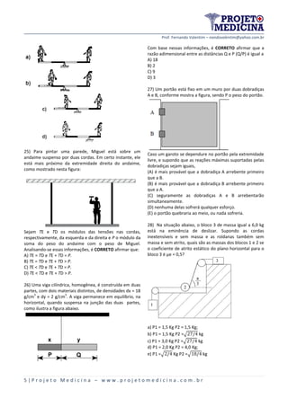 Prof. Fernando Valentim – nandovalentim@yahoo.com.br
5 | P r o j e t o M e d i c i n a – w w w . p r o j e t o m e d i c i n a . c o m . b r
25) Para pintar uma parede, Miguel está sobre um
andaime suspenso por duas cordas. Em certo instante, ele
está mais próximo da extremidade direita do andaime,
como mostrado nesta figura:
Sejam TE e TD os módulos das tensões nas cordas,
respectivamente, da esquerda e da direita e P o módulo da
soma do peso do andaime com o peso de Miguel.
Analisando-se essas informações, é CORRETO afirmar que:
A) TE = TD e TE + TD = P.
B) TE = TD e TE + TD > P.
C) TE < TD e TE + TD = P.
D) TE < TD e TE + TD > P.
26) Uma viga cilíndrica, homogênea, é construída em duas
partes, com dois materiais distintos, de densidades dx = 18
g/cm
3
e dy = 2 g/cm
3
. A viga permanece em equilíbrio, na
horizontal, quando suspensa na junção das duas partes,
como ilustra a figura abaixo.
Com base nessas informações, é CORRETO afirmar que a
razão adimensional entre as distâncias Q e P (Q/P) é igual a
A) 18
B) 2
C) 9
D) 3
27) Um portão está fixo em um muro por duas dobradiças
A e B, conforme mostra a figura, sendo P o peso do portão.
Caso um garoto se dependure no portão pela extremidade
livre, e supondo que as reações máximas suportadas pelas
dobradiças sejam iguais,
(A) é mais provável que a dobradiça A arrebente primeiro
que a B.
(B) é mais provável que a dobradiça B arrebente primeiro
que a A.
(C) seguramente as dobradiças A e B arrebentarão
simultaneamente.
(D) nenhuma delas sofrerá qualquer esforço.
(E) o portão quebraria ao meio, ou nada sofreria.
28) Na situação abaixo, o bloco 3 de massa igual a 6,0 kg
está na eminência de deslizar. Supondo as cordas
inextensíveis e sem massa e as roldanas também sem
massa e sem atrito, quais são as massas dos blocos 1 e 2 se
o coeficiente de atrito estático do plano horizontal para o
bloco 3 é μe = 0,5?
a) P1 = 1,5 Kg P2 = 1,5 Kg;
b) P1 = 1,5 Kg P2 =√ kg
c) P1 = 3,0 Kg P2 =√ kg
d) P1 = 2,0 Kg P2 = 4,0 Kg;
e) P1 =√ Kg P2 =√ kg
 