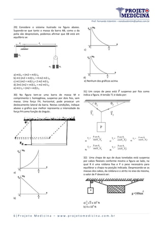 Prof. Fernando Valentim – nandovalentim@yahoo.com.br
6 | P r o j e t o M e d i c i n a – w w w . p r o j e t o m e d i c i n a . c o m . b r
29) Considere o sistema ilustrado na figura abaixo.
Supondo-se que tanto a massa da barra AB, como a da
polia são desprezíveis, podemos afirmar que AB está em
equilíbrio se:
a) m1L1 = (m2 + m3) L2
b) m1 (m2 + m3) L1 = 4 m2 m3 L2
c) m1 (m2 + m3) L1= 2 m2 m3 L2
d) 2m1 (m2 + m3) L1 = m2 m3 L2
e) m1 L2 = (m2 + m3) L1
30) Na figura tem-se uma barra de massa M e
comprimento L homogênea, suspenso por dois fios, sem
massa. Uma força FH, horizontal, pode provocar um
deslocamento lateral da barra. Nestas condições, indique
abaixo o gráfico que melhor representa a intensidade da
força FH como função do ângulo .
a)
b)
c)
d)
e) Nenhum dos gráficos acima.
31) Um corpo de peso está ⃗ suspenso por fios como
indica a figura. A tensão T1 é dada por:
32) Uma chapa de aço de duas toneladas está suspensa
por cabos flexíveis conforme mostra a figura ao lado, na
qual R é uma roldana fixa e P o peso necessário para
equilibrar a chapa na posição indicada. Desprezando-se as
massas dos cabos, da roldana e o atrito no eixo da mesma,
o valor de P deverá ser:
a) √ x 10
4
N
b) 4 x 10
4
N
 