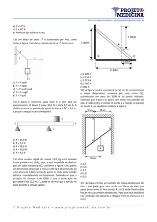 Prof. Fernando Valentim – nandovalentim@yahoo.com.br
7 | P r o j e t o M e d i c i n a – w w w . p r o j e t o m e d i c i n a . c o m . b r
c) 2 x 10
4
N
d) 1 x 10
4
N
e) Nenhum dos valores acima.
33) Um bloco de peso ⃗ é sustentado por fios, como
indica a figura. Calcular o módulo da força horizontal .
a) F = P senθ
b) F = P cosθ
c) F = P senθ cosθ
d) F = P cotgθ
e) F = P tg θ
34) A barra é uniforme, pesa 50,0 N e tem 10,0 de
comprimento. O bloco D pesa 30,0 N e dista 8,0 de A. A
distância entre os pontos de apoio da barra é AC = 7,0 m.
Calcular a reação na extremidade A.
a) R = 14,0 N
b) R = 7,0 N
c) R = 20,0 N
d) R = 10,0 N
e) R = 8,0 N
35) Uma escada rígida de massa 15,0 kg está apoiada
numa parede e no chão, lisos, e está impedida de deslizar
por um cabo horizontal BC, conforme a figura. Uma pedra
de dimensões pequenas e massa 5,00 kg é abandonada de
uma altura de 1,80m acima do ponto A, onde sofre colisão
elástica ricocheteando verticalmente. Sabendo-se que a
duração do choque é de 0,03s e que a aceleração da
gravidade é de 10,0 m.s-
2
, pode-se afirmar que a tensão no
cabo durante a colisão valerá:
a) 1 200 N
b) 1 150 N
c) 2 025 N
d) 1 400 N
e) 900 N
36) A figura mostra uma barra de 50 cm de comprimento
e massa desprezível, suspensa por uma corda OQ,
sustentando um peso de 3000 N no ponto indicado.
Sabendo que a barra se apóia sem atrito nas paredes do
vão, a razão entre a tensão na corda e a reação na parede
no ponto S, no equilíbrio estático, é igual a:
a) 1,5
b) 3,0
c) 2,0
d) 1,0
e) 5,0
37) Na figura temos um cilindro de massa desprezível de
raio r que pode girar sem atrito em tôrno do eixo que
passa pelo centro O. Nos pontos P1 e P2 estão fixadas dois
fios de massa também desprezível. Para que haja equilíbrio
nas condições do esquema a relação entre as massas m1 e
m2 é:
 
