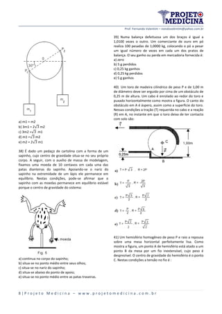 Prof. Fernando Valentim – nandovalentim@yahoo.com.br
8 | P r o j e t o M e d i c i n a – w w w . p r o j e t o m e d i c i n a . c o m . b r
a) m1 = m2
b) 3m1 = 2√ m2
c) 3m2 =√ m1
d) m1 =√ m2
e) m2 = 2√ m1
38) É dado um pedaço de cartolina com a forma de um
sapinho, cujo centro de gravidade situa-se no seu próprio
corpo. A seguir, com o auxílio de massa de modelagem,
fixamos uma moeda de 10 centavos em cada uma das
patas dianteiras do sapinho. Apoiando-se o nariz do
sapinho na extremidade de um lápis ele permanece em
equilíbrio. Nestas condições, pode-se afirmar que o
sapinho com as moedas permanece em equilíbrio estável
porque o centro de gravidade do sistema:
a) continua no corpo do sapinho;
b) situa-se no ponto médio entre seus olhos;
c) situa-se no nariz do sapinho;
d) situa-se abaixo do ponto de apoio;
e) situa-se no ponto médio entre as patas traseiras.
39) Numa balança defeituosa um dos braços é igual a
1,0100 vezes o outro. Um comerciante de ouro em pó
realiza 100 pesadas de 1,0000 kg, colocando o pó a pesar
um igual número de vezes em cada um dos pratos de
balança. O seu ganho ou perda em mercadoria fornecida é:
a) zero
b) 5 g perdidos
c) 0,25 kg ganhos
d) 0,25 kg perdidos
e) 5 g ganhos
40) Um toro de madeira cilíndrico de peso P e de 1,00 m
de diâmetro deve ser erguido por cima de um obstáculo de
0,25 m de altura. Um cabo é enrolado ao redor do toro e
puxado horizontalmente como mostra a figura. O canto do
obstáculo em A é áspero, assim como a superfície do toro.
Nessas condições a tração (T) requerida no cabo e a reação
(R) em A, no instante em que o toro deixa de ter contacto
com solo são:
41) Um hemisfério homogêneo de peso P e raio a repousa
sobre uma mesa horizontal perfeitamente lisa. Como
mostra a figura, um ponto A de hemisfério está atado a um
ponto B da mesa por um fio inextensível, cujo peso é
desprezível. O centro de gravidade do hemisfério é o ponto
C. Nestas condições a tensão no fio é :
 
