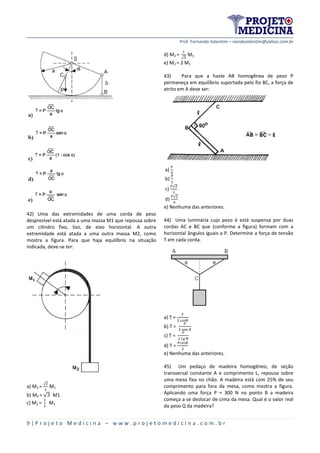 Prof. Fernando Valentim – nandovalentim@yahoo.com.br
9 | P r o j e t o M e d i c i n a – w w w . p r o j e t o m e d i c i n a . c o m . b r
42) Uma das extremidades de uma corda de peso
desprezível está atada a uma massa M1 que repousa sobre
um cilindro fixo, liso, de eixo horizontal. A outra
extremidade está atada a uma outra massa M2, como
mostra a figura. Para que haja equilíbrio na situação
indicada, deve-se ter:
a) M2 =
√
M1
b) M2 = √ M1
c) M2 = M1
d) M2 =
√
M1
e) M2 = 2 M1
43) Para que a haste AB homogênea de peso P
permaneça em equilíbrio suportada pelo fio BC, a força de
atrito em A deve ser:
a)
b)
c)
√
d)
√
e) Nenhuma das anteriores.
44) Uma luminária cujo peso é está suspensa por duas
cordas AC e BC que (conforme a figura) formam com a
horizontal ângulos iguais a P. Determine a força de tensão
T em cada corda.
a) T =
b) T =
c) T =
d) T =
e) Nenhuma das anteriores.
45) Um pedaço de madeira homogêneo, de seção
transversal constante A e comprimento L, repousa sobre
uma mesa fixa no chão. A madeira está com 25% de seu
comprimento para fora da mesa, como mostra a figura.
Aplicando uma força P = 300 N no ponto B a madeira
começa a se deslocar de cima da mesa. Qual é o valor real
da peso Q da madeira?
 