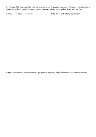 1 - (Unimep-SP) Uma partícula parte do repouso e em 5 segundos percorre 100 metros. Considerando o
movimento retilíneo e uniformemente variado, podemos afirmar que a aceleração da partícula é de:
a) 8 m/s2 b) 4 m/s2 c) 20 m/s2 d) 4,5 m/s2 e) Nenhuma das anterior
2- Qual é a aceleração de um automóvel que parte do repouso e atinge a velocidade de 80 km/h em 10s?
 