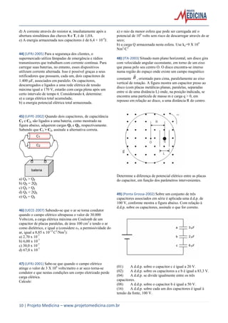 10 | Projeto Medicina – www.projetomedicina.com.br
d) A corrente através do resistor e, imediatamente após a
abertura simultânea das chaves S e T, é de 1,0A.
e) A energia armazenada nos capacitores é de 6,4 × 10-4
J.
44) (UFRJ-2005) Para a segurança dos clientes, o
supermercado utiliza lâmpadas de emergência e rádios
transmissores que trabalham com corrente contínua. Para
carregar suas baterias, no entanto, esses dispositivos
utilizam corrente alternada. Isso é possível graças a seus
retificadores que possuem, cada um, dois capacitores de
1.400 F, associados em paralelo. Os capacitores,
descarregados e ligados a uma rede elétrica de tensão
máxima igual a 170 V, estarão com carga plena após um
certo intervalo de tempo t. Considerando t, determine:
a) a carga elétrica total acumulada;
b) a energia potencial elétrica total armazenada.
45) (UFPE-2002) Quando dois capacitores, de capacitância
C1 e C2, são ligados a uma bateria, como mostrado na
figura abaixo, adquirem cargas Q1 e Q2, respectivamente.
Sabendo que C1 > C2, assinale a alternativa correta.
a) Q1 > Q2
b) Q2 = 2Q1
c) Q2 > Q1
d) Q1 < 2Q2
e) Q1 = Q2
46) (UECE-2007) Sabendo-se que o ar se torna condutor
quando o campo elétrico ultrapassa o valor de 30.000
Volts/cm, a carga elétrica máxima em Coulomb de um
capacitor de placas paralelas, de área 100 cm2
e tendo o ar
como dielétrico, e igual a (considere ε0, a permissividade do
ar, igual a 8,85 x 10-12
C2
/Nm2
):
a) 2,70 x 10-7
b) 6,00 x 10-7
c) 30,0 x 10-7
d) 67,0 x 10-7
47) (UFRJ-2001) Sabe-se que quando o campo elétrico
atinge o valor de 3 X 106
volts/metro o ar seco torna-se
condutor e que nestas condições um corpo eletrizado perde
carga elétrica.
Calcule:
a) o raio da menor esfera que pode ser carregada até o
potencial de 106
volts sem risco de descarregar através do ar
seco;
b) a carga Q armazenada nesta esfera. Use ke=9 X 109
Nm2
/C2
48) (ITA-2003) Situado num plano horizontal, um disco gira
com velocidade angular ωconstante, em torno de um eixo
que passa pelo seu centro O. O disco encontra-se imerso
numa região do espaço onde existe um campo magnético
constante B

, orientado para cima, paralelamente ao eixo
vertical de rotação. A figura mostra um capacitor preso ao
disco (com placas metálicas planas, paralelas, separadas
entre si de uma distância L) onde, na posição indicada, se
encontra uma partícula de massa m e carga q > 0, em
repouso em relação ao disco, a uma distância R do centro.
Determine a diferença de potencial elétrico entre as placas
do capacitor, em função dos parâmetros intervenientes.
49) (Ponta Grossa-2002) Sobre um conjunto de três
capacitores associados em série é aplicada uma d.d.p. de
100 V, conforme mostra a figura abaixo. Com relação à
d.d.p. sobre os capacitores, assinale o que for correto.
(01) A d.d.p. sobre o capacitor c é igual a 20 V.
(02) A d.d.p. sobre os capacitores a e b é igual a 83,3 V.
(04) A d.d.p. se divide igualmente entre os três
capacitores.
(08) A d.d.p. sobre o capacitor b é igual a 50 V.
(16) A d.d.p. sobre cada um dos capacitores é igual à
tensão da fonte, 100 V.
 