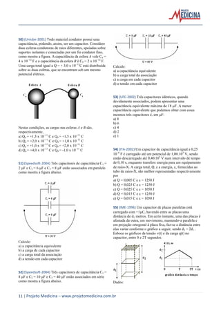 11 | Projeto Medicina – www.projetomedicina.com.br
50) (Uniube-2001) Todo material condutor possui uma
capacitância, podendo, assim, ser um capacitor. Considere
duas esferas condutoras de raios diferentes, apoiadas sobre
suportes isolantes e conectadas por um fio condutor fino,
como mostra a figura. A capacitância da esfera A vale Ca =
4 x 1012
F e a capacitância da esfera B é Cb = 2 x 1012
F.
Uma carga total igual a Q = + 3,0 x 1011
C está distribuída
sobre as duas esferas, que se encontram sob um mesmo
potencial elétrico.
Nestas condições, as cargas nas esferas A e B são,
respectivamente,
a) Qa = +1,5 x 1011
C e Qb = +1,5 x 1011
C
b) Qa = +2,0 x 1011
C e Qb = +1,0 x 1011
C
c) Qa = +1,0 x 1011
C e Qb = +2,0 x 1011
C
d) Qa = +4,0 x 1011
C e Qb = -1,0 x 1011
C
51) (Speedsoft-2004) Três capacitores de capacitância C1 =
2 F e C2 = 6 F e C3 = 8 F estão associados em paralelo
como mostra a figura abaixo.
Calcule:
a) a capacitância equivalente
b) a carga de cada capacitor
c) a carga total da associação
d) a tensão em cada capacitor
52) (Speedsoft-2004) Três capacitores de capacitância C1 =
8 F e C2 = 10 F e C3 = 40 F estão associados em série
como mostra a figura abaixo.
Calcule:
a) a capacitância equivalente
b) a carga total da associação
c) a carga em cada capacitor
d) a tensão em cada capacitor
53) (UFC-2002) Três capacitores idênticos, quando
devidamente associados, podem apresentar uma
capacitância equivalente máxima de 18 F. A menor
capacitância equivalente que podemos obter com esses
mesmos três capacitores é, em F:
a) 8
b) 6
c) 4
d) 2
e) 1
54) (ITA-2002) Um capacitor de capacitância igual a 0,25
106
F é carregado até um potencial de 1,00.105
V, sendo
então descarregado até 0,40.105
V num intervalo de tempo
de 0,10 s, enquanto transfere energia para um equipamento
de raios-X. A carga total, Q, e a energia, , fornecidas ao
tubo de raios-X, são melhor representadas respectivamente
por
a) Q = 0,005 C e  = 1250 J
b) Q = 0,025 C e  = 1250 J
c) Q = 0,025 C e  = 1050 J
d) Q = 0,015 C e  = 1250 J
e) Q = 0,015 C e  = 1050 J
55) (IME-1996) Um capacitor de placas paralelas está
carregado com +1C, havendo entre as placas uma
distância de d1 metros. Em certo instante, uma das placas é
afastada da outra, em movimento, mantendo-a paralela e
em projeção ortogonal à placa fixa, faz-se a distância entre
elas variar conforme o gráfico a seguir, sendo d2 = 2d1 .
Esboce os gráficos da tensão v(t) e da carga q(t) no
capacitor, entre 0 e 2T segundos.
Dados:
 