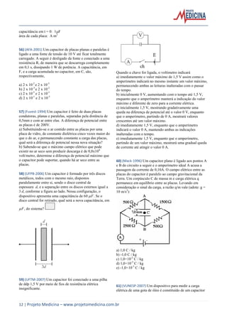 12 | Projeto Medicina – www.projetomedicina.com.br
capacitância em t = 0: 1F
área de cada placa: A m2
56) (AFA-2001) Um capacitor de placas planas e paralelas é
ligado a uma fonte de tensão de 10 V até ficar totalmente
carregado. A seguir é desligado da fonte e conectado a uma
resistência R, de maneira que se descarrega completamente
em 0,1 s, dissipando 1 W de potência. A capacitância, em
F, e a carga acumulada no capacitor, em C, são,
respectivamente,
a) 2 x 10-2
e 2 x 10-3
b) 2 x 10-3
e 2 x 10-2
c) 2 x 10-3
e 2 x 10-1
d) 2 x 10-1
e 2 x 10-3
57) (Fuvest-1994) Um capacitor é feito de duas placas
condutoras, planas e paralelas, separadas pela distância de
0,5mm e com ar entre elas. A diferença de potencial entre
as placas é de 200V.
a) Substituindo-se o ar contido entre as placas por uma
placa de vidro, de constante dielétrica cinco vezes maior do
que o do ar, e permanecendo constante a carga das placas,
qual será a diferença de potencial nessa nova situação?
b) Sabendo-se que o máximo campo elétrico que pode
existir no ar seco sem produzir descarga é de 0,8x106
volt/metro, determine a diferença de potencial máximo que
o capacitor pode suportar, quando há ar seco entre as
placas.
58) (UFPB-2006) Um capacitor é formado por três discos
metálicos, todos com o mesmo raio, dispostos
paralelamente entre si, sendo o disco central de
espessura d, e a separação entre os discos externos igual a
3 d, conforme a figura ao lado. Nessa configuração, o
dispositivo apresenta uma capacitância de 60 F. Se o
disco central for retirado, qual será a nova capacitância, em
F, do sistema?
59) (UFTM-2007) Um capacitor foi conectado a uma pilha
de ddp 1,5 V por meio de fios de resistência elétrica
insignificante.
Quando a chave for ligada, o voltímetro indicará
a) imediatamente o valor máximo de 1,5 V assim como o
amperímetro indicará no mesmo instante um valor máximo,
permanecendo ambas as leituras inalteradas com o passar
do tempo.
b) inicialmente 0 V, aumentando com o tempo até 1,5 V,
enquanto que o amperímetro manterá a indicação do valor
máximo e diferente de zero para a corrente elétrica.
c) inicialmente 1,5 V, mostrando gradativamente uma
queda na diferença de potencial até o valor 0 V, enquanto
que o amperímetro, partindo de 0 A, mostrará valores
crescentes até um valor máximo.
d) imediatamente 1,5 V, enquanto que o amperímetro
indicará o valor 0 A, mantendo ambas as indicações
inalteradas com o tempo.
e) imediatamente 1,5 V, enquanto que o amperímetro,
partindo de um valor máximo, mostrará uma gradual queda
de corrente até atingir o valor 0 A.
60) (Mack-1996) Um capacitor plano é ligado aos pontos A
e B do circuito a seguir e o amperímetro ideal A acusa a
passagem da corrente de 0,10A. O campo elétrico entre as
placas do capacitor é paralelo ao campo gravitacional da
Terra. Um corpúsculo C de massa m e carga elétrica q
permanece em equilíbrio entre as placas. Levando em
consideração o sinal da carga, a razão q/m vale (adote: g =
10 m/s2
):
a) 1,0 C / kg
b) -1,0 C / kg
c) 1,0×10-2
C / kg
d) 1,0×10-3
C / kg
e) -1,0×10-3
C / kg
61) (VUNESP-2007) Um dispositivo para medir a carga
elétrica de uma gota de óleo é constituído de um capacitor
 