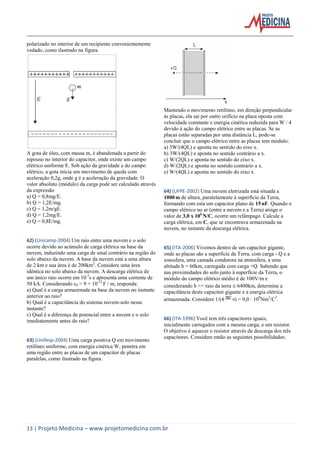 13 | Projeto Medicina – www.projetomedicina.com.br
polarizado no interior de um recipiente convenientemente
vedado, como ilustrado na figura.
A gota de óleo, com massa m, é abandonada a partir do
repouso no interior do capacitor, onde existe um campo
elétrico uniforme E. Sob ação da gravidade e do campo
elétrico, a gota inicia um movimento de queda com
aceleração 0,2g, onde g é a aceleração da gravidade. O
valor absoluto (módulo) da carga pode ser calculado através
da expressão
a) Q = 0,8mg/E.
b) Q = 1,2E/mg.
c) Q = 1,2m/gE.
d) Q = 1,2mg/E.
e) Q = 0,8E/mg.
62) (Unicamp-2004) Um raio entre uma nuvem e o solo
ocorre devido ao acúmulo de carga elétrica na base da
nuvem, induzindo uma carga de sinal contrário na região do
solo abaixo da nuvem. A base da nuvem está a uma altura
de 2 km e sua área é de 200km2
. Considere uma área
idêntica no solo abaixo da nuvem. A descarga elétrica de
um único raio ocorre em 10-3
s e apresenta uma corrente de
50 kA. Considerando ε0 = 9 × 10-12
F / m, responda:
a) Qual é a carga armazenada na base da nuvem no instante
anterior ao raio?
b) Qual é a capacitância do sistema nuvem-solo nesse
instante?
c) Qual é a diferença de potencial entre a nuvem e o solo
imediatamente antes do raio?
63) (Unifesp-2004) Uma carga positiva Q em movimento
retilíneo uniforme, com energia cinética W, penetra em
uma região entre as placas de um capacitor de placas
paralelas, como ilustrado na figura.
Mantendo o movimento retilíneo, em direção perpendicular
às placas, ela sai por outro orifício na placa oposta com
velocidade constante e energia cinética reduzida para W / 4
devido à ação do campo elétrico entre as placas. Se as
placas estão separadas por uma distância L, pode-se
concluir que o campo elétrico entre as placas tem módulo:
a) 3W/(4QL) e aponta no sentido do eixo x.
b) 3W/(4QL) e aponta no sentido contrário a x.
c) W/(2QL) e aponta no sentido do eixo x.
d) W/(2QL) e aponta no sentido contrário a x.
e) W/(4QL) e aponta no sentido do eixo x.
64) (UFPE-2002) Uma nuvem eletrizada está situada a
1000 m de altura, paralelamente à superfície da Terra,
formando com esta um capacitor plano de 15 nF. Quando o
campo elétrico no ar (entre a nuvem e a Terra) atinge o
valor de 3,0 x 106
N/C, ocorre um relâmpago. Calcule a
carga elétrica, em C, que se encontrava armazenada na
nuvem, no instante da descarga elétrica.
65) (ITA-2006) Vivemos dentro de um capacitor gigante,
onde as placas são a superfície da Terra, com carga - Q e a
ionosfera, uma camada condutora na atmosfera, a uma
altitude h = 60km, carregada com carga +Q. Sabendo que
nas proximidades do solo junto à superfície da Terra, o
módulo do campo elétrico médio é de 100V/m e
considerando h << raio da terra 6400km, determine a
capacitância deste capacitor gigante e a energia elétrica
armazenada. Considere 1/(4 0) = 9,0 109
Nm2
/C2
.
66) (ITA-1996) Você tem três capacitores iguais,
inicialmente carregados com a mesma carga, e um resistor.
O objetivo é aquecer o resistor através da descarga dos três
capacitores. Considere então as seguintes possibilidades:
 